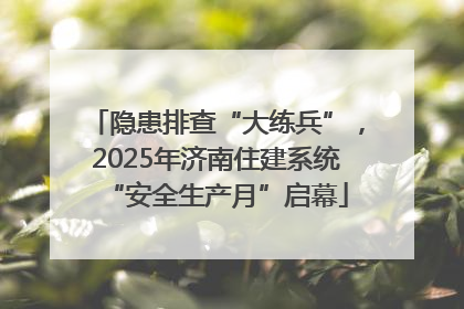 隐患排查“大练兵”，2025年济南住建系统“安全生产月”启幕