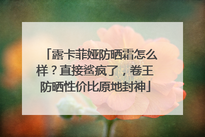 露卡菲娅防晒霜怎么样？直接鲨疯了，卷王防晒性价比原地封神