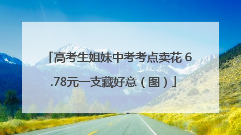 高考生姐妹中考考点卖花 6.78元一支藏好意（图）