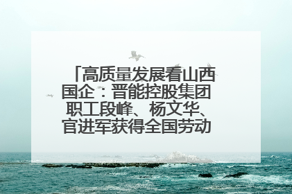 高质量发展看山西国企：晋能控股集团职工段峰、杨文华、官进军获得全国劳动模范荣誉称号