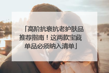 高阶抗衰抗老护肤品推荐指南！这两款宝藏单品必须纳入清单