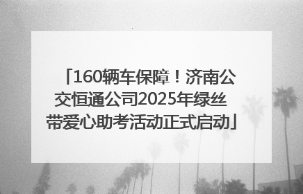 160辆车保障！济南公交恒通公司2025年绿丝带爱心助考活动正式启动