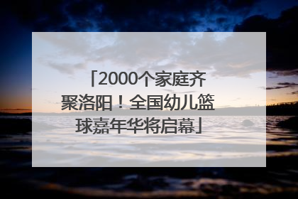 2000个家庭齐聚洛阳！全国幼儿篮球嘉年华将启幕