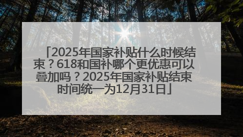 2025年国家补贴什么时候结束？618和国补哪个更优惠可以叠加吗？2025年国家补贴结束时间统一为12月31日