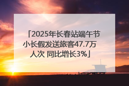 2025年长春站端午节小长假发送旅客47.7万人次 同比增长3%