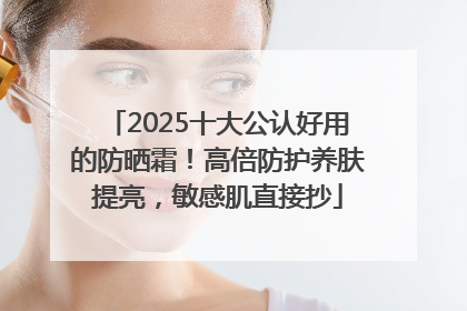 2025十大公认好用的防晒霜！高倍防护养肤提亮，敏感肌直接抄