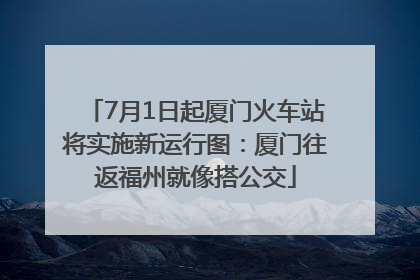 7月1日起厦门火车站将实施新运行图：厦门往返福州就像搭公交