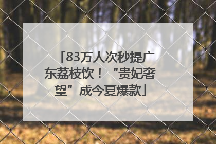 83万人次秒提广东荔枝饮！“贵妃奢望”成今夏爆款