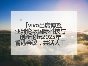 vivo出席博鳌亚洲论坛国际科技与创新论坛2025年香港会议，共话人工智能未来图景